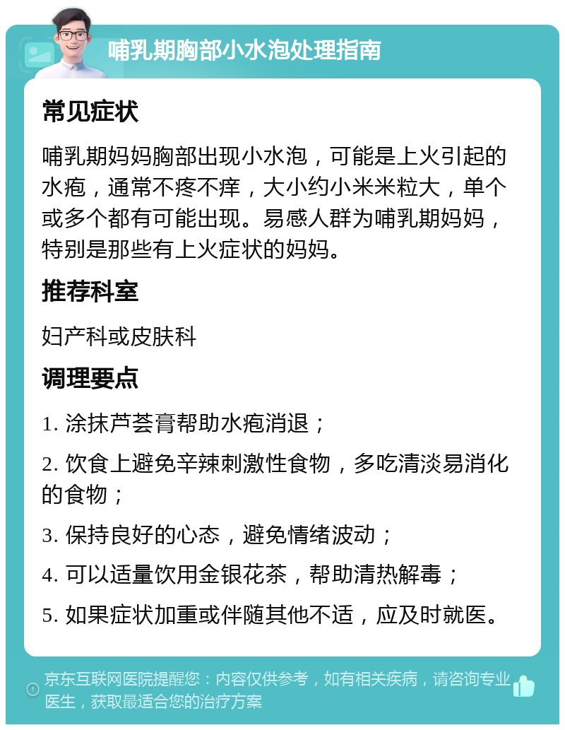 哺乳期胸部小水泡处理指南 常见症状 哺乳期妈妈胸部出现小水泡，可能是上火引起的水疱，通常不疼不痒，大小约小米米粒大，单个或多个都有可能出现。易感人群为哺乳期妈妈，特别是那些有上火症状的妈妈。 推荐科室 妇产科或皮肤科 调理要点 1. 涂抹芦荟膏帮助水疱消退； 2. 饮食上避免辛辣刺激性食物，多吃清淡易消化的食物； 3. 保持良好的心态，避免情绪波动； 4. 可以适量饮用金银花茶，帮助清热解毒； 5. 如果症状加重或伴随其他不适，应及时就医。