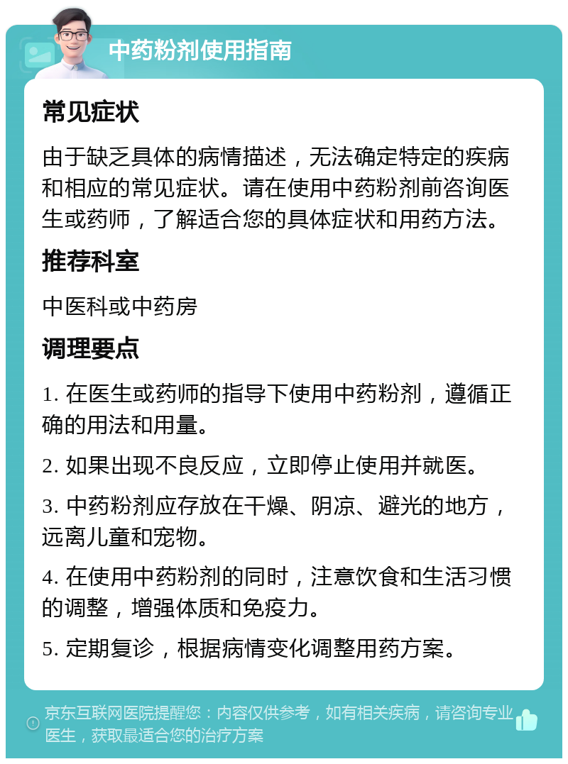 中药粉剂使用指南 常见症状 由于缺乏具体的病情描述，无法确定特定的疾病和相应的常见症状。请在使用中药粉剂前咨询医生或药师，了解适合您的具体症状和用药方法。 推荐科室 中医科或中药房 调理要点 1. 在医生或药师的指导下使用中药粉剂，遵循正确的用法和用量。 2. 如果出现不良反应，立即停止使用并就医。 3. 中药粉剂应存放在干燥、阴凉、避光的地方，远离儿童和宠物。 4. 在使用中药粉剂的同时，注意饮食和生活习惯的调整，增强体质和免疫力。 5. 定期复诊，根据病情变化调整用药方案。