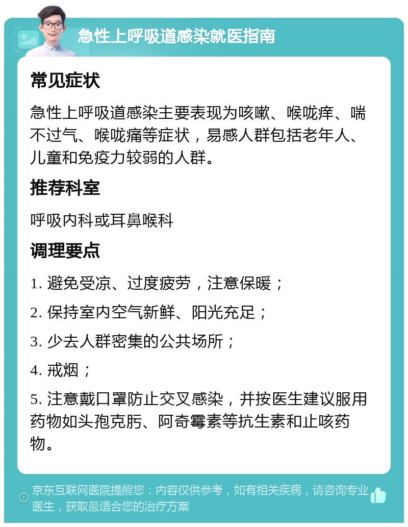 急性上呼吸道感染就医指南 常见症状 急性上呼吸道感染主要表现为咳嗽、喉咙痒、喘不过气、喉咙痛等症状，易感人群包括老年人、儿童和免疫力较弱的人群。 推荐科室 呼吸内科或耳鼻喉科 调理要点 1. 避免受凉、过度疲劳，注意保暖； 2. 保持室内空气新鲜、阳光充足； 3. 少去人群密集的公共场所； 4. 戒烟； 5. 注意戴口罩防止交叉感染，并按医生建议服用药物如头孢克肟、阿奇霉素等抗生素和止咳药物。