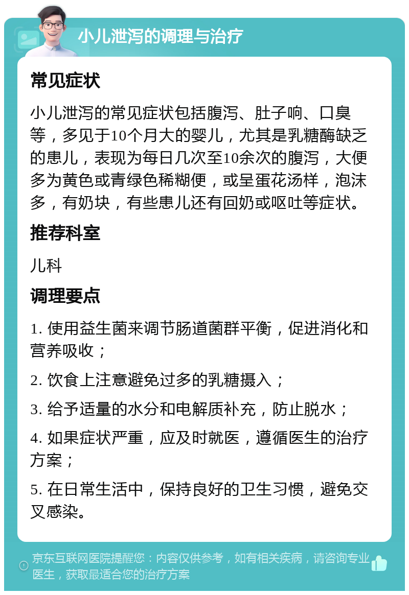 小儿泄泻的调理与治疗 常见症状 小儿泄泻的常见症状包括腹泻、肚子响、口臭等，多见于10个月大的婴儿，尤其是乳糖酶缺乏的患儿，表现为每日几次至10余次的腹泻，大便多为黄色或青绿色稀糊便，或呈蛋花汤样，泡沫多，有奶块，有些患儿还有回奶或呕吐等症状。 推荐科室 儿科 调理要点 1. 使用益生菌来调节肠道菌群平衡，促进消化和营养吸收； 2. 饮食上注意避免过多的乳糖摄入； 3. 给予适量的水分和电解质补充，防止脱水； 4. 如果症状严重，应及时就医，遵循医生的治疗方案； 5. 在日常生活中，保持良好的卫生习惯，避免交叉感染。