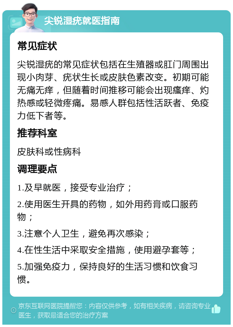 尖锐湿疣就医指南 常见症状 尖锐湿疣的常见症状包括在生殖器或肛门周围出现小肉芽、疣状生长或皮肤色素改变。初期可能无痛无痒，但随着时间推移可能会出现瘙痒、灼热感或轻微疼痛。易感人群包括性活跃者、免疫力低下者等。 推荐科室 皮肤科或性病科 调理要点 1.及早就医，接受专业治疗； 2.使用医生开具的药物，如外用药膏或口服药物； 3.注意个人卫生，避免再次感染； 4.在性生活中采取安全措施，使用避孕套等； 5.加强免疫力，保持良好的生活习惯和饮食习惯。