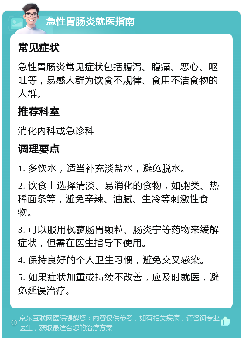 急性胃肠炎就医指南 常见症状 急性胃肠炎常见症状包括腹泻、腹痛、恶心、呕吐等，易感人群为饮食不规律、食用不洁食物的人群。 推荐科室 消化内科或急诊科 调理要点 1. 多饮水，适当补充淡盐水，避免脱水。 2. 饮食上选择清淡、易消化的食物，如粥类、热稀面条等，避免辛辣、油腻、生冷等刺激性食物。 3. 可以服用枫蓼肠胃颗粒、肠炎宁等药物来缓解症状，但需在医生指导下使用。 4. 保持良好的个人卫生习惯，避免交叉感染。 5. 如果症状加重或持续不改善，应及时就医，避免延误治疗。