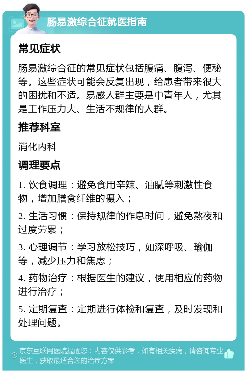 肠易激综合征就医指南 常见症状 肠易激综合征的常见症状包括腹痛、腹泻、便秘等。这些症状可能会反复出现，给患者带来很大的困扰和不适。易感人群主要是中青年人，尤其是工作压力大、生活不规律的人群。 推荐科室 消化内科 调理要点 1. 饮食调理：避免食用辛辣、油腻等刺激性食物，增加膳食纤维的摄入； 2. 生活习惯：保持规律的作息时间，避免熬夜和过度劳累； 3. 心理调节：学习放松技巧，如深呼吸、瑜伽等，减少压力和焦虑； 4. 药物治疗：根据医生的建议，使用相应的药物进行治疗； 5. 定期复查：定期进行体检和复查，及时发现和处理问题。