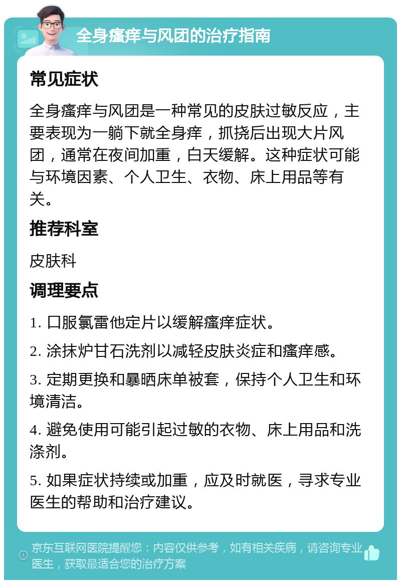 全身瘙痒与风团的治疗指南 常见症状 全身瘙痒与风团是一种常见的皮肤过敏反应，主要表现为一躺下就全身痒，抓挠后出现大片风团，通常在夜间加重，白天缓解。这种症状可能与环境因素、个人卫生、衣物、床上用品等有关。 推荐科室 皮肤科 调理要点 1. 口服氯雷他定片以缓解瘙痒症状。 2. 涂抹炉甘石洗剂以减轻皮肤炎症和瘙痒感。 3. 定期更换和暴晒床单被套，保持个人卫生和环境清洁。 4. 避免使用可能引起过敏的衣物、床上用品和洗涤剂。 5. 如果症状持续或加重，应及时就医，寻求专业医生的帮助和治疗建议。