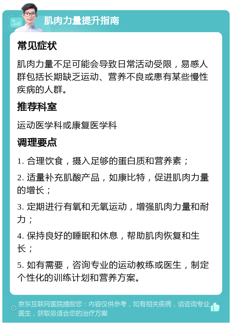 肌肉力量提升指南 常见症状 肌肉力量不足可能会导致日常活动受限，易感人群包括长期缺乏运动、营养不良或患有某些慢性疾病的人群。 推荐科室 运动医学科或康复医学科 调理要点 1. 合理饮食，摄入足够的蛋白质和营养素； 2. 适量补充肌酸产品，如康比特，促进肌肉力量的增长； 3. 定期进行有氧和无氧运动，增强肌肉力量和耐力； 4. 保持良好的睡眠和休息，帮助肌肉恢复和生长； 5. 如有需要，咨询专业的运动教练或医生，制定个性化的训练计划和营养方案。