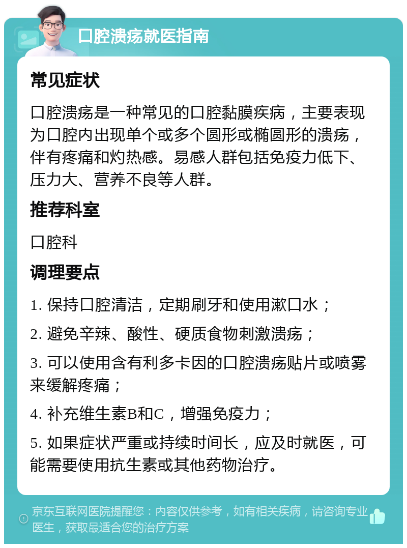 口腔溃疡就医指南 常见症状 口腔溃疡是一种常见的口腔黏膜疾病，主要表现为口腔内出现单个或多个圆形或椭圆形的溃疡，伴有疼痛和灼热感。易感人群包括免疫力低下、压力大、营养不良等人群。 推荐科室 口腔科 调理要点 1. 保持口腔清洁，定期刷牙和使用漱口水； 2. 避免辛辣、酸性、硬质食物刺激溃疡； 3. 可以使用含有利多卡因的口腔溃疡贴片或喷雾来缓解疼痛； 4. 补充维生素B和C，增强免疫力； 5. 如果症状严重或持续时间长，应及时就医，可能需要使用抗生素或其他药物治疗。