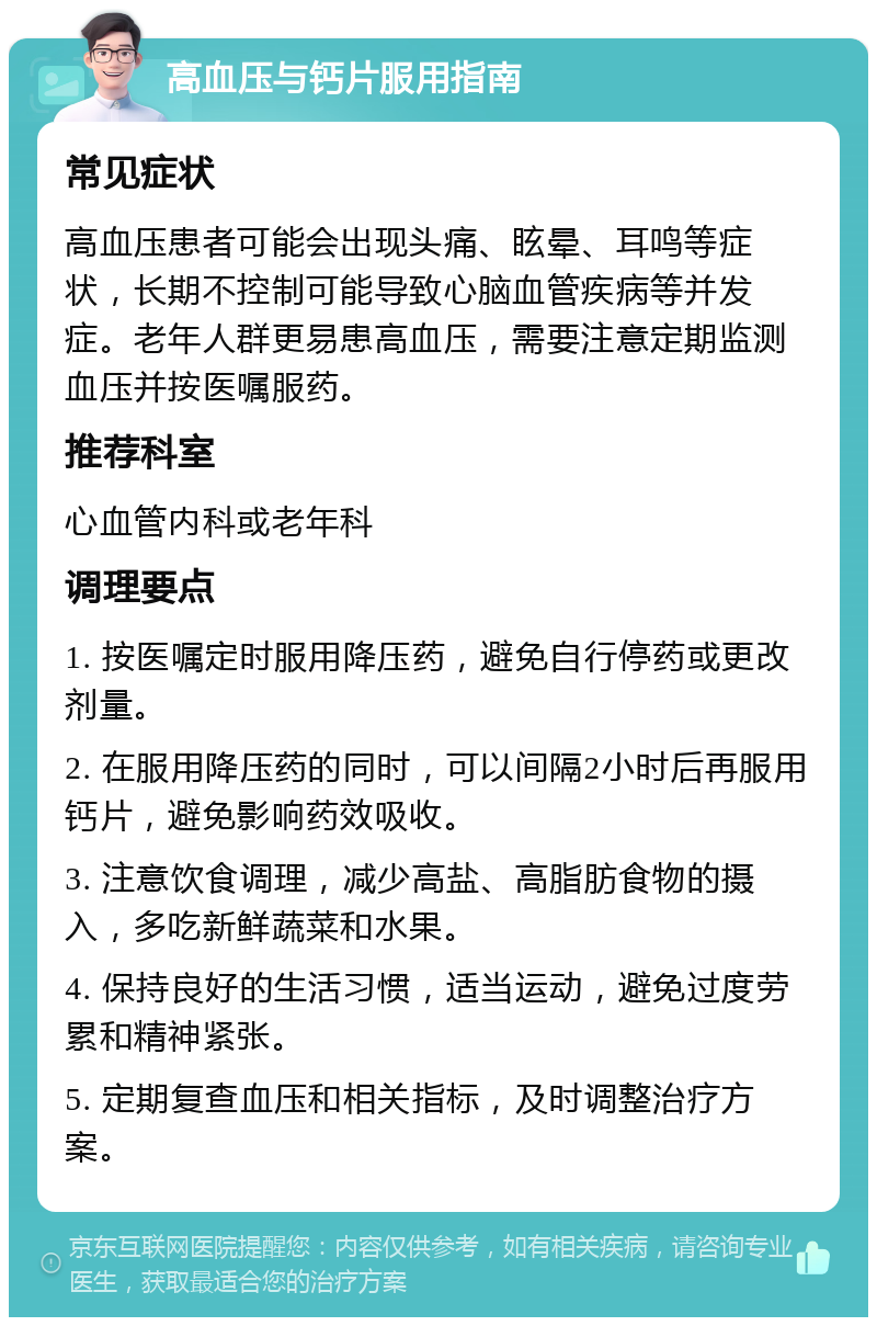 高血压与钙片服用指南 常见症状 高血压患者可能会出现头痛、眩晕、耳鸣等症状，长期不控制可能导致心脑血管疾病等并发症。老年人群更易患高血压，需要注意定期监测血压并按医嘱服药。 推荐科室 心血管内科或老年科 调理要点 1. 按医嘱定时服用降压药，避免自行停药或更改剂量。 2. 在服用降压药的同时，可以间隔2小时后再服用钙片，避免影响药效吸收。 3. 注意饮食调理，减少高盐、高脂肪食物的摄入，多吃新鲜蔬菜和水果。 4. 保持良好的生活习惯，适当运动，避免过度劳累和精神紧张。 5. 定期复查血压和相关指标，及时调整治疗方案。