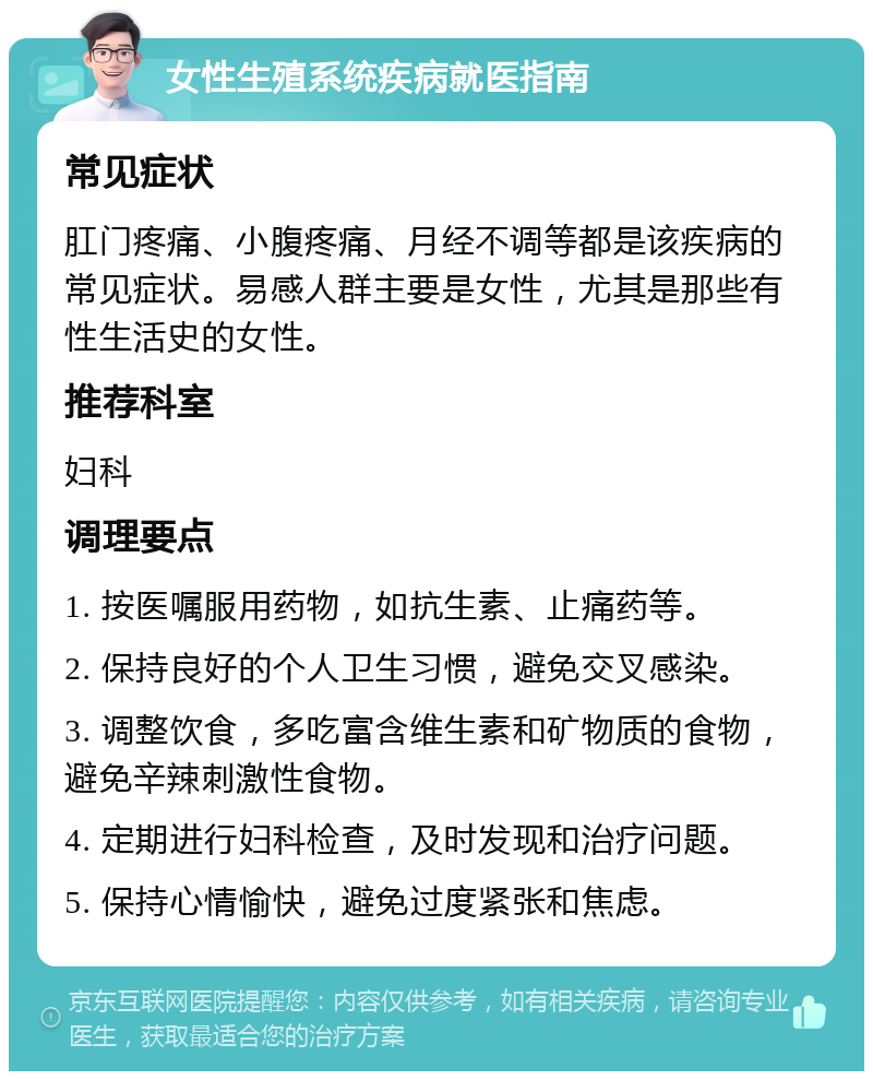 女性生殖系统疾病就医指南 常见症状 肛门疼痛、小腹疼痛、月经不调等都是该疾病的常见症状。易感人群主要是女性，尤其是那些有性生活史的女性。 推荐科室 妇科 调理要点 1. 按医嘱服用药物，如抗生素、止痛药等。 2. 保持良好的个人卫生习惯，避免交叉感染。 3. 调整饮食，多吃富含维生素和矿物质的食物，避免辛辣刺激性食物。 4. 定期进行妇科检查，及时发现和治疗问题。 5. 保持心情愉快，避免过度紧张和焦虑。