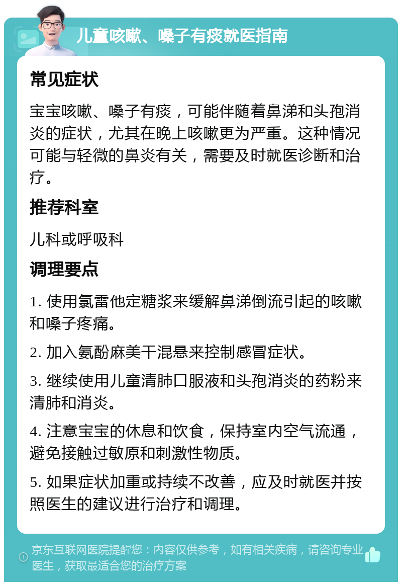 儿童咳嗽、嗓子有痰就医指南 常见症状 宝宝咳嗽、嗓子有痰，可能伴随着鼻涕和头孢消炎的症状，尤其在晚上咳嗽更为严重。这种情况可能与轻微的鼻炎有关，需要及时就医诊断和治疗。 推荐科室 儿科或呼吸科 调理要点 1. 使用氯雷他定糖浆来缓解鼻涕倒流引起的咳嗽和嗓子疼痛。 2. 加入氨酚麻美干混悬来控制感冒症状。 3. 继续使用儿童清肺口服液和头孢消炎的药粉来清肺和消炎。 4. 注意宝宝的休息和饮食，保持室内空气流通，避免接触过敏原和刺激性物质。 5. 如果症状加重或持续不改善，应及时就医并按照医生的建议进行治疗和调理。