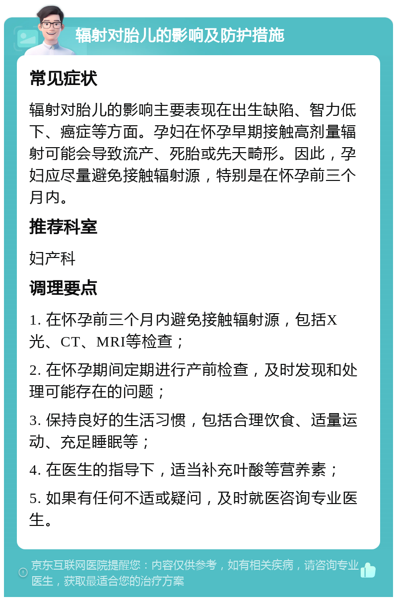 辐射对胎儿的影响及防护措施 常见症状 辐射对胎儿的影响主要表现在出生缺陷、智力低下、癌症等方面。孕妇在怀孕早期接触高剂量辐射可能会导致流产、死胎或先天畸形。因此，孕妇应尽量避免接触辐射源，特别是在怀孕前三个月内。 推荐科室 妇产科 调理要点 1. 在怀孕前三个月内避免接触辐射源，包括X光、CT、MRI等检查； 2. 在怀孕期间定期进行产前检查，及时发现和处理可能存在的问题； 3. 保持良好的生活习惯，包括合理饮食、适量运动、充足睡眠等； 4. 在医生的指导下，适当补充叶酸等营养素； 5. 如果有任何不适或疑问，及时就医咨询专业医生。