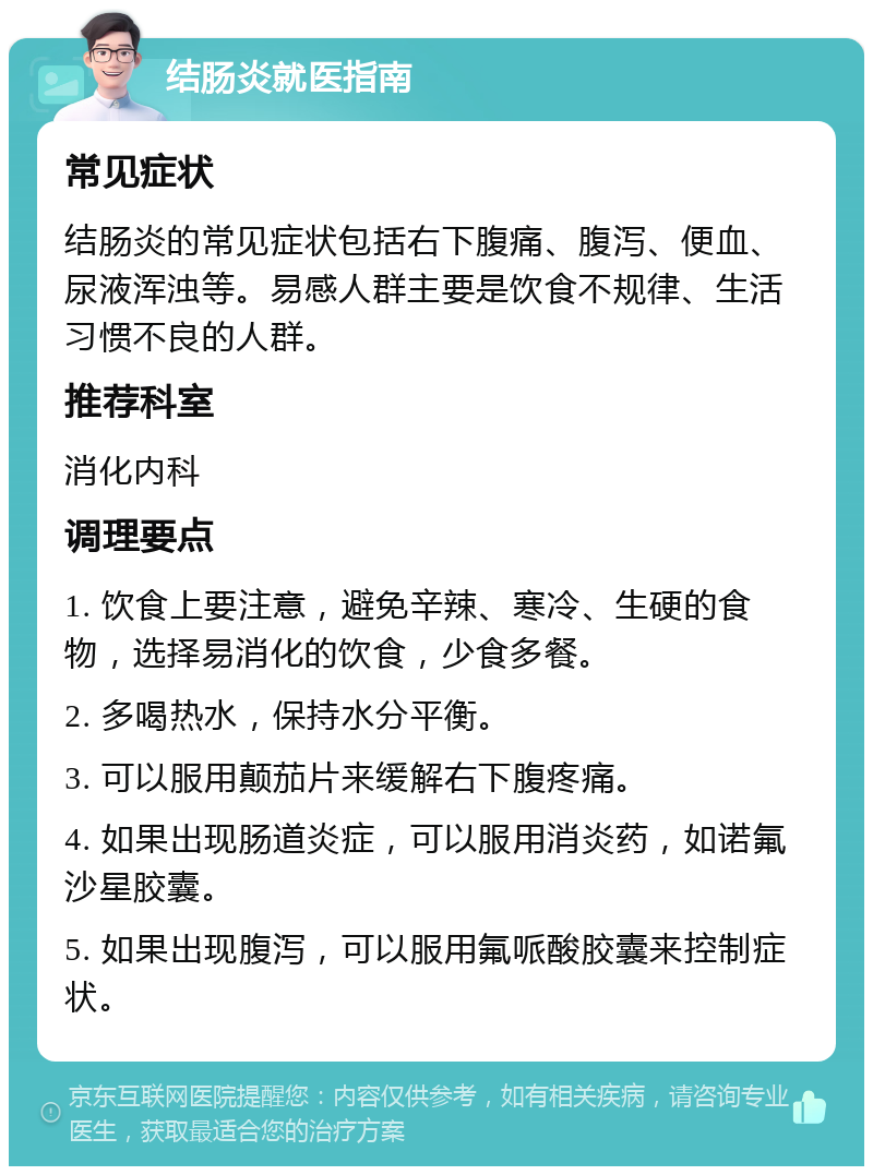 结肠炎就医指南 常见症状 结肠炎的常见症状包括右下腹痛、腹泻、便血、尿液浑浊等。易感人群主要是饮食不规律、生活习惯不良的人群。 推荐科室 消化内科 调理要点 1. 饮食上要注意，避免辛辣、寒冷、生硬的食物，选择易消化的饮食，少食多餐。 2. 多喝热水，保持水分平衡。 3. 可以服用颠茄片来缓解右下腹疼痛。 4. 如果出现肠道炎症，可以服用消炎药，如诺氟沙星胶囊。 5. 如果出现腹泻，可以服用氟哌酸胶囊来控制症状。