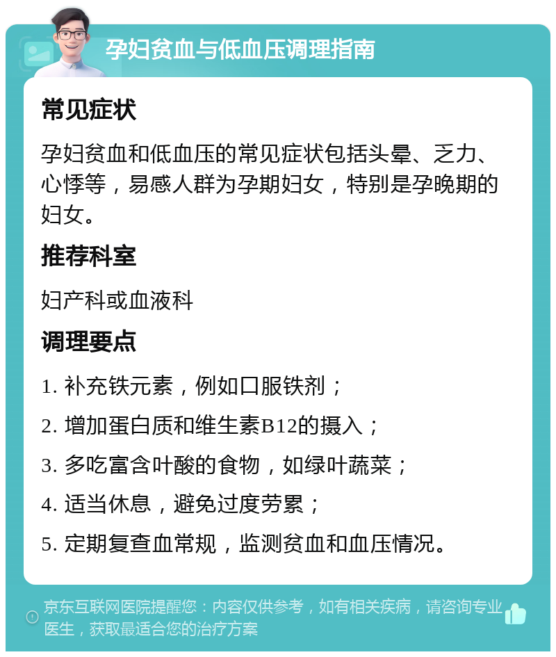 孕妇贫血与低血压调理指南 常见症状 孕妇贫血和低血压的常见症状包括头晕、乏力、心悸等，易感人群为孕期妇女，特别是孕晚期的妇女。 推荐科室 妇产科或血液科 调理要点 1. 补充铁元素，例如口服铁剂； 2. 增加蛋白质和维生素B12的摄入； 3. 多吃富含叶酸的食物，如绿叶蔬菜； 4. 适当休息，避免过度劳累； 5. 定期复查血常规，监测贫血和血压情况。