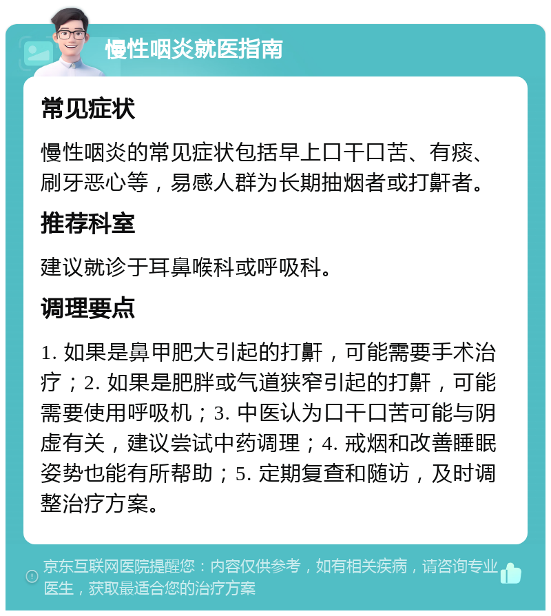 慢性咽炎就医指南 常见症状 慢性咽炎的常见症状包括早上口干口苦、有痰、刷牙恶心等，易感人群为长期抽烟者或打鼾者。 推荐科室 建议就诊于耳鼻喉科或呼吸科。 调理要点 1. 如果是鼻甲肥大引起的打鼾，可能需要手术治疗；2. 如果是肥胖或气道狭窄引起的打鼾，可能需要使用呼吸机；3. 中医认为口干口苦可能与阴虚有关，建议尝试中药调理；4. 戒烟和改善睡眠姿势也能有所帮助；5. 定期复查和随访，及时调整治疗方案。