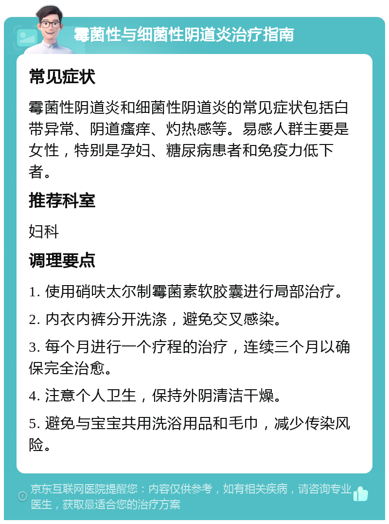 霉菌性与细菌性阴道炎治疗指南 常见症状 霉菌性阴道炎和细菌性阴道炎的常见症状包括白带异常、阴道瘙痒、灼热感等。易感人群主要是女性，特别是孕妇、糖尿病患者和免疫力低下者。 推荐科室 妇科 调理要点 1. 使用硝呋太尔制霉菌素软胶囊进行局部治疗。 2. 内衣内裤分开洗涤，避免交叉感染。 3. 每个月进行一个疗程的治疗，连续三个月以确保完全治愈。 4. 注意个人卫生，保持外阴清洁干燥。 5. 避免与宝宝共用洗浴用品和毛巾，减少传染风险。