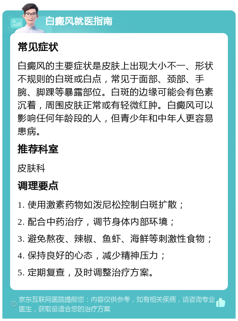 白癜风就医指南 常见症状 白癜风的主要症状是皮肤上出现大小不一、形状不规则的白斑或白点，常见于面部、颈部、手腕、脚踝等暴露部位。白斑的边缘可能会有色素沉着，周围皮肤正常或有轻微红肿。白癜风可以影响任何年龄段的人，但青少年和中年人更容易患病。 推荐科室 皮肤科 调理要点 1. 使用激素药物如泼尼松控制白斑扩散； 2. 配合中药治疗，调节身体内部环境； 3. 避免熬夜、辣椒、鱼虾、海鲜等刺激性食物； 4. 保持良好的心态，减少精神压力； 5. 定期复查，及时调整治疗方案。