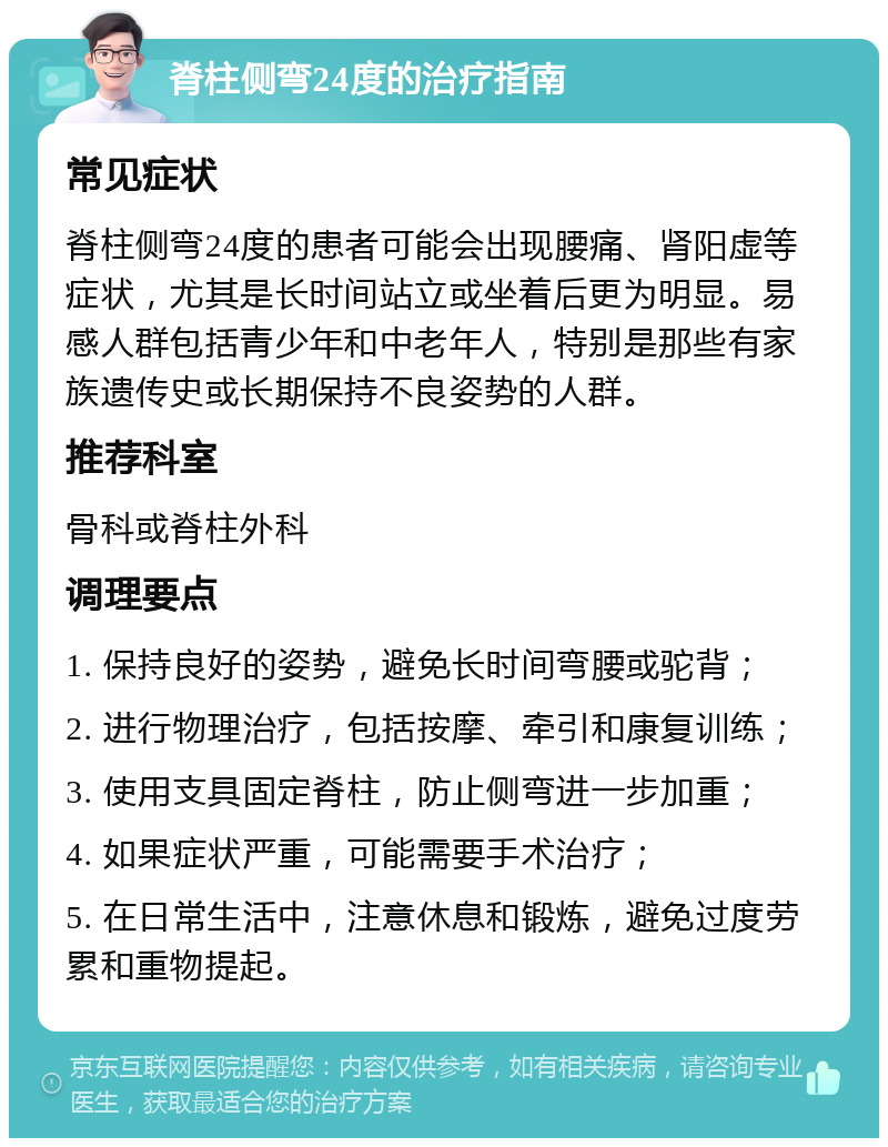 脊柱侧弯24度的治疗指南 常见症状 脊柱侧弯24度的患者可能会出现腰痛、肾阳虚等症状，尤其是长时间站立或坐着后更为明显。易感人群包括青少年和中老年人，特别是那些有家族遗传史或长期保持不良姿势的人群。 推荐科室 骨科或脊柱外科 调理要点 1. 保持良好的姿势，避免长时间弯腰或驼背； 2. 进行物理治疗，包括按摩、牵引和康复训练； 3. 使用支具固定脊柱，防止侧弯进一步加重； 4. 如果症状严重，可能需要手术治疗； 5. 在日常生活中，注意休息和锻炼，避免过度劳累和重物提起。