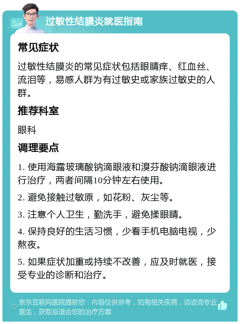 过敏性结膜炎就医指南 常见症状 过敏性结膜炎的常见症状包括眼睛痒、红血丝、流泪等，易感人群为有过敏史或家族过敏史的人群。 推荐科室 眼科 调理要点 1. 使用海露玻璃酸钠滴眼液和溴芬酸钠滴眼液进行治疗，两者间隔10分钟左右使用。 2. 避免接触过敏原，如花粉、灰尘等。 3. 注意个人卫生，勤洗手，避免揉眼睛。 4. 保持良好的生活习惯，少看手机电脑电视，少熬夜。 5. 如果症状加重或持续不改善，应及时就医，接受专业的诊断和治疗。