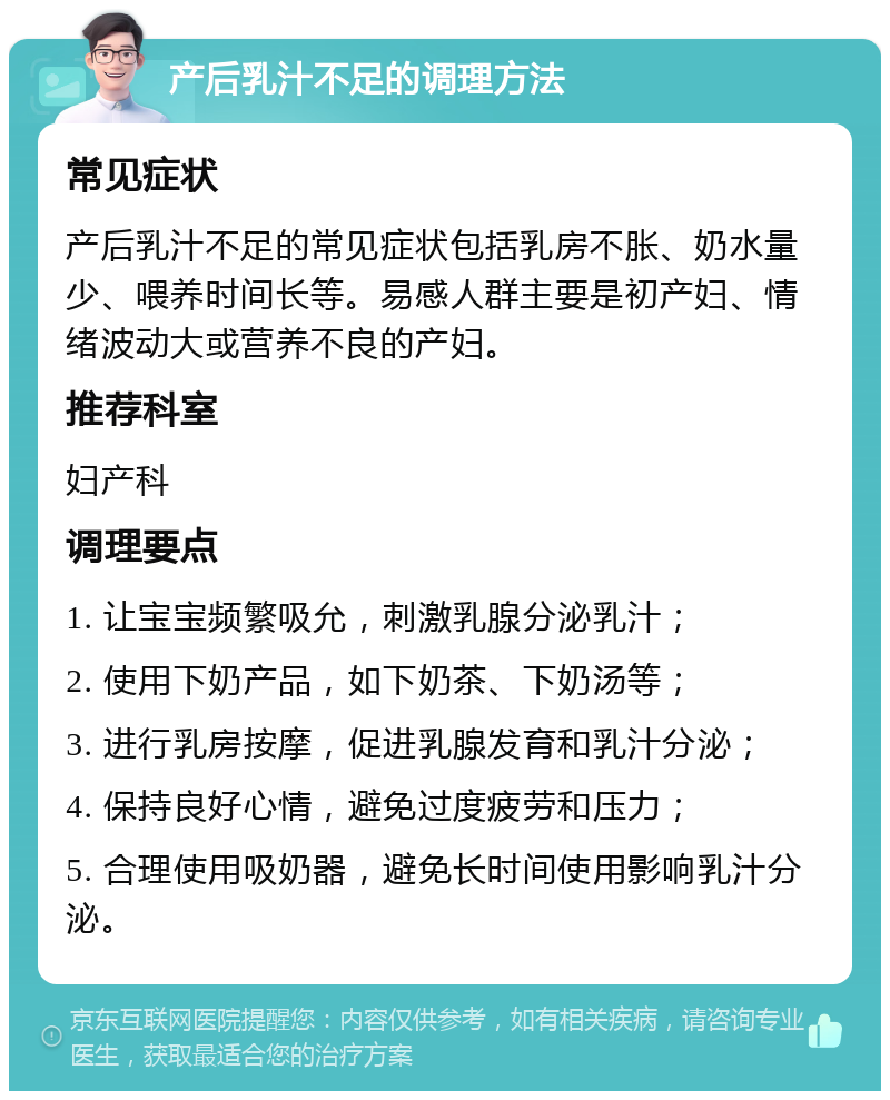 产后乳汁不足的调理方法 常见症状 产后乳汁不足的常见症状包括乳房不胀、奶水量少、喂养时间长等。易感人群主要是初产妇、情绪波动大或营养不良的产妇。 推荐科室 妇产科 调理要点 1. 让宝宝频繁吸允，刺激乳腺分泌乳汁； 2. 使用下奶产品，如下奶茶、下奶汤等； 3. 进行乳房按摩，促进乳腺发育和乳汁分泌； 4. 保持良好心情，避免过度疲劳和压力； 5. 合理使用吸奶器，避免长时间使用影响乳汁分泌。