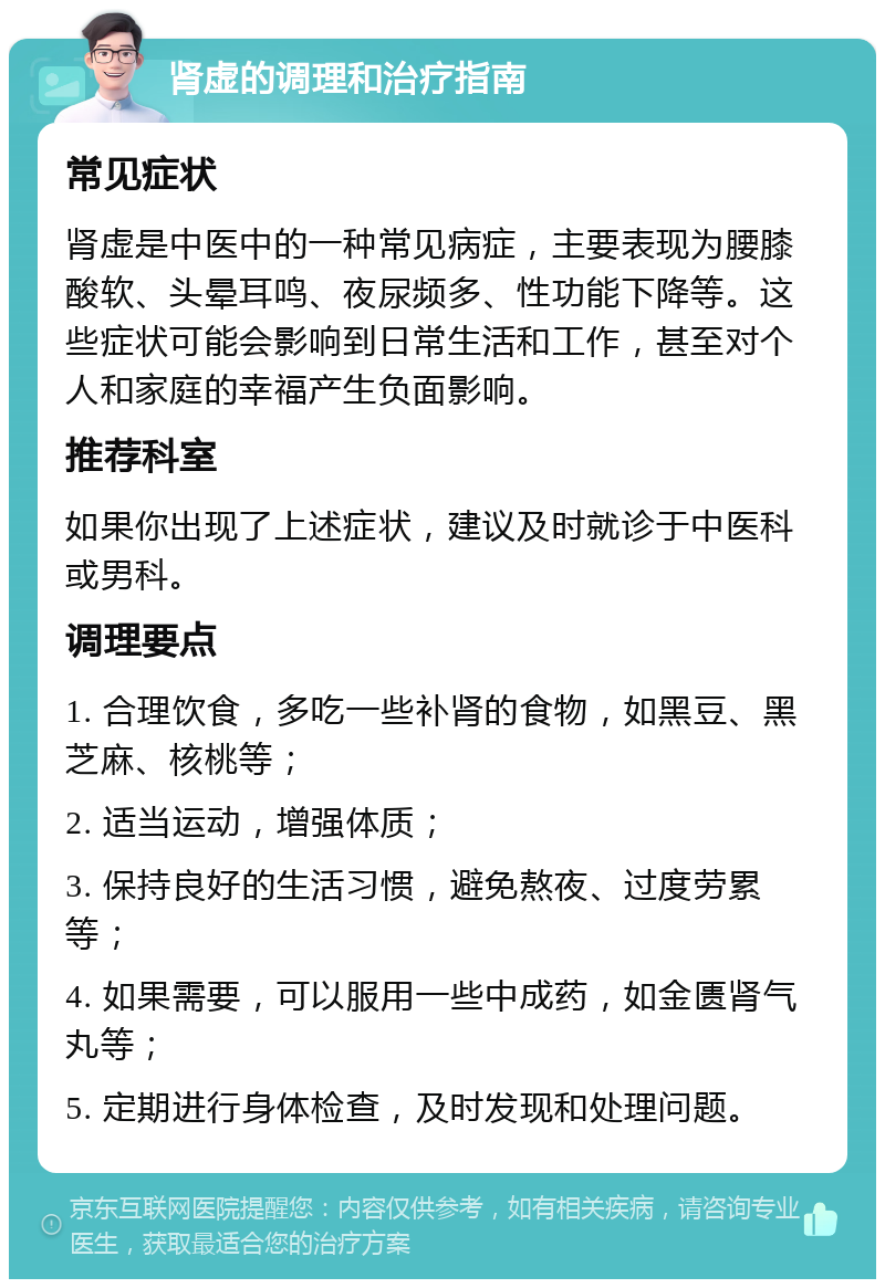 肾虚的调理和治疗指南 常见症状 肾虚是中医中的一种常见病症，主要表现为腰膝酸软、头晕耳鸣、夜尿频多、性功能下降等。这些症状可能会影响到日常生活和工作，甚至对个人和家庭的幸福产生负面影响。 推荐科室 如果你出现了上述症状，建议及时就诊于中医科或男科。 调理要点 1. 合理饮食，多吃一些补肾的食物，如黑豆、黑芝麻、核桃等； 2. 适当运动，增强体质； 3. 保持良好的生活习惯，避免熬夜、过度劳累等； 4. 如果需要，可以服用一些中成药，如金匮肾气丸等； 5. 定期进行身体检查，及时发现和处理问题。