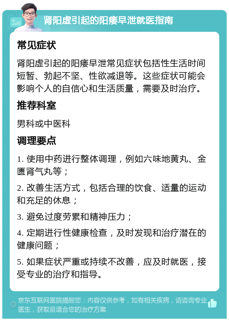 肾阳虚引起的阳痿早泄就医指南 常见症状 肾阳虚引起的阳痿早泄常见症状包括性生活时间短暂、勃起不坚、性欲减退等。这些症状可能会影响个人的自信心和生活质量，需要及时治疗。 推荐科室 男科或中医科 调理要点 1. 使用中药进行整体调理，例如六味地黄丸、金匮肾气丸等； 2. 改善生活方式，包括合理的饮食、适量的运动和充足的休息； 3. 避免过度劳累和精神压力； 4. 定期进行性健康检查，及时发现和治疗潜在的健康问题； 5. 如果症状严重或持续不改善，应及时就医，接受专业的治疗和指导。