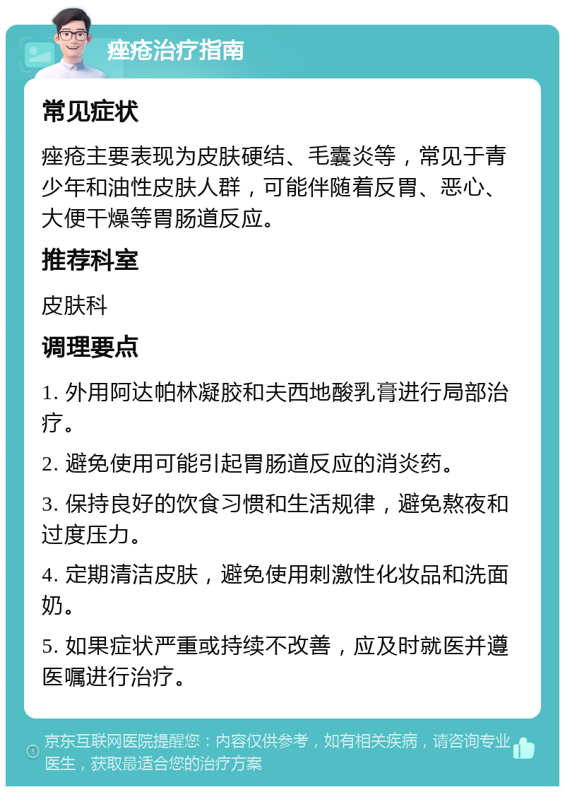 痤疮治疗指南 常见症状 痤疮主要表现为皮肤硬结、毛囊炎等，常见于青少年和油性皮肤人群，可能伴随着反胃、恶心、大便干燥等胃肠道反应。 推荐科室 皮肤科 调理要点 1. 外用阿达帕林凝胶和夫西地酸乳膏进行局部治疗。 2. 避免使用可能引起胃肠道反应的消炎药。 3. 保持良好的饮食习惯和生活规律，避免熬夜和过度压力。 4. 定期清洁皮肤，避免使用刺激性化妆品和洗面奶。 5. 如果症状严重或持续不改善，应及时就医并遵医嘱进行治疗。