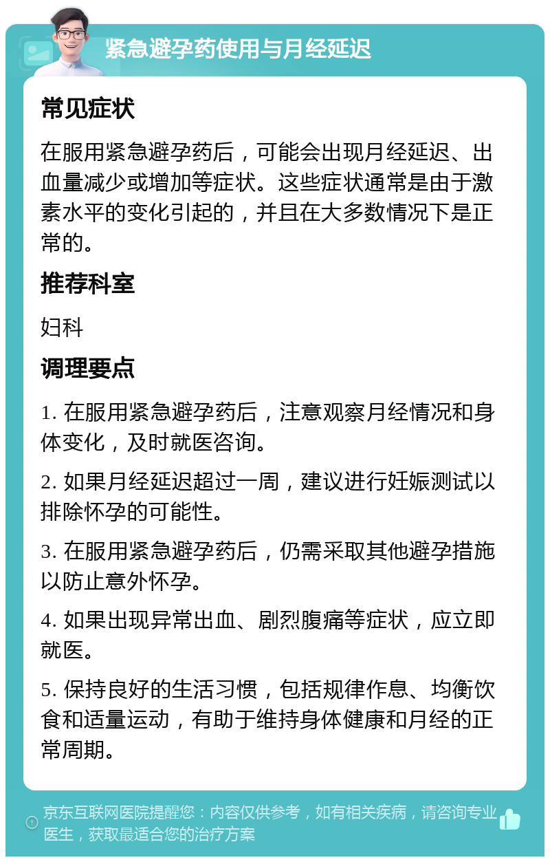 紧急避孕药使用与月经延迟 常见症状 在服用紧急避孕药后，可能会出现月经延迟、出血量减少或增加等症状。这些症状通常是由于激素水平的变化引起的，并且在大多数情况下是正常的。 推荐科室 妇科 调理要点 1. 在服用紧急避孕药后，注意观察月经情况和身体变化，及时就医咨询。 2. 如果月经延迟超过一周，建议进行妊娠测试以排除怀孕的可能性。 3. 在服用紧急避孕药后，仍需采取其他避孕措施以防止意外怀孕。 4. 如果出现异常出血、剧烈腹痛等症状，应立即就医。 5. 保持良好的生活习惯，包括规律作息、均衡饮食和适量运动，有助于维持身体健康和月经的正常周期。