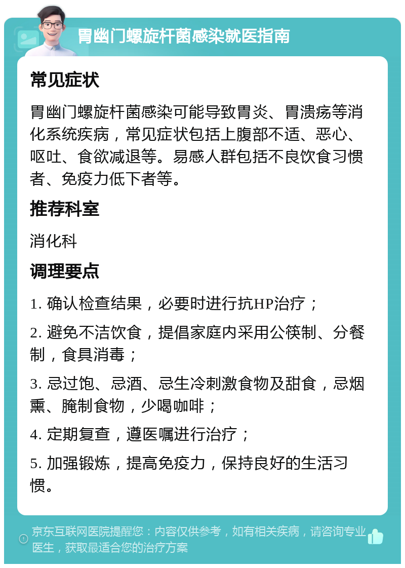 胃幽门螺旋杆菌感染就医指南 常见症状 胃幽门螺旋杆菌感染可能导致胃炎、胃溃疡等消化系统疾病，常见症状包括上腹部不适、恶心、呕吐、食欲减退等。易感人群包括不良饮食习惯者、免疫力低下者等。 推荐科室 消化科 调理要点 1. 确认检查结果，必要时进行抗HP治疗； 2. 避免不洁饮食，提倡家庭内采用公筷制、分餐制，食具消毒； 3. 忌过饱、忌酒、忌生冷刺激食物及甜食，忌烟熏、腌制食物，少喝咖啡； 4. 定期复查，遵医嘱进行治疗； 5. 加强锻炼，提高免疫力，保持良好的生活习惯。