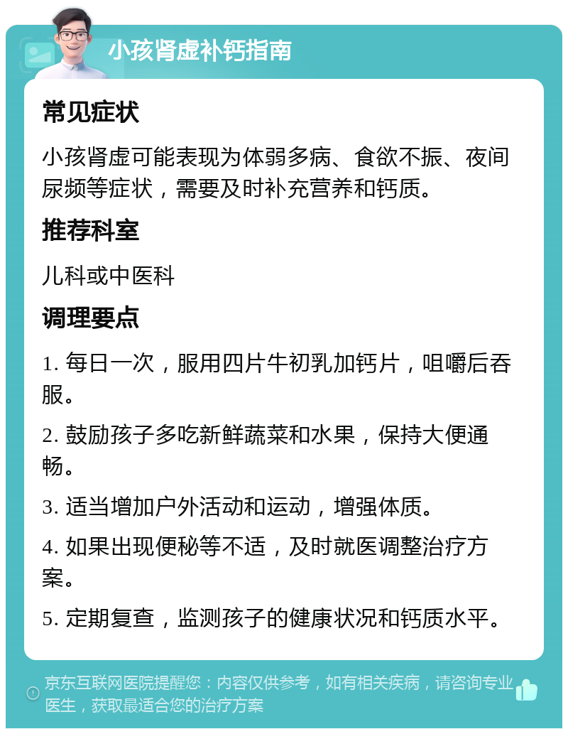 小孩肾虚补钙指南 常见症状 小孩肾虚可能表现为体弱多病、食欲不振、夜间尿频等症状，需要及时补充营养和钙质。 推荐科室 儿科或中医科 调理要点 1. 每日一次，服用四片牛初乳加钙片，咀嚼后吞服。 2. 鼓励孩子多吃新鲜蔬菜和水果，保持大便通畅。 3. 适当增加户外活动和运动，增强体质。 4. 如果出现便秘等不适，及时就医调整治疗方案。 5. 定期复查，监测孩子的健康状况和钙质水平。