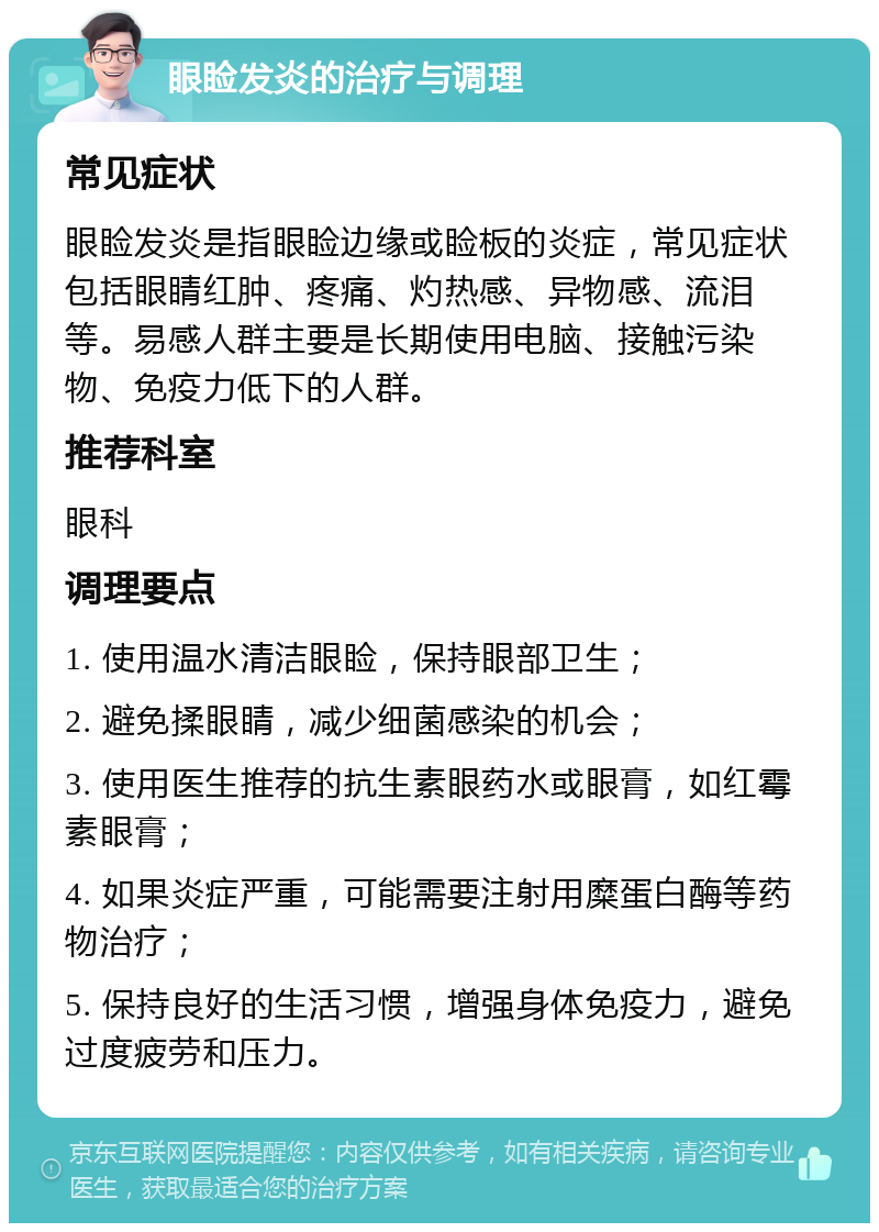 眼睑发炎的治疗与调理 常见症状 眼睑发炎是指眼睑边缘或睑板的炎症，常见症状包括眼睛红肿、疼痛、灼热感、异物感、流泪等。易感人群主要是长期使用电脑、接触污染物、免疫力低下的人群。 推荐科室 眼科 调理要点 1. 使用温水清洁眼睑，保持眼部卫生； 2. 避免揉眼睛，减少细菌感染的机会； 3. 使用医生推荐的抗生素眼药水或眼膏，如红霉素眼膏； 4. 如果炎症严重，可能需要注射用糜蛋白酶等药物治疗； 5. 保持良好的生活习惯，增强身体免疫力，避免过度疲劳和压力。