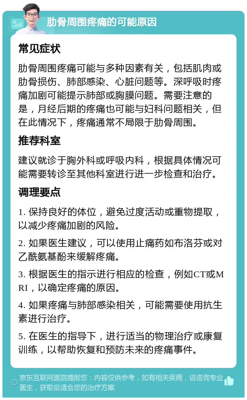 肋骨周围疼痛的可能原因 常见症状 肋骨周围疼痛可能与多种因素有关，包括肌肉或肋骨损伤、肺部感染、心脏问题等。深呼吸时疼痛加剧可能提示肺部或胸膜问题。需要注意的是，月经后期的疼痛也可能与妇科问题相关，但在此情况下，疼痛通常不局限于肋骨周围。 推荐科室 建议就诊于胸外科或呼吸内科，根据具体情况可能需要转诊至其他科室进行进一步检查和治疗。 调理要点 1. 保持良好的体位，避免过度活动或重物提取，以减少疼痛加剧的风险。 2. 如果医生建议，可以使用止痛药如布洛芬或对乙酰氨基酚来缓解疼痛。 3. 根据医生的指示进行相应的检查，例如CT或MRI，以确定疼痛的原因。 4. 如果疼痛与肺部感染相关，可能需要使用抗生素进行治疗。 5. 在医生的指导下，进行适当的物理治疗或康复训练，以帮助恢复和预防未来的疼痛事件。