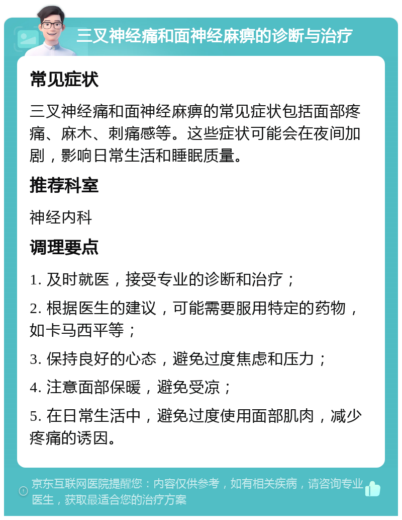 三叉神经痛和面神经麻痹的诊断与治疗 常见症状 三叉神经痛和面神经麻痹的常见症状包括面部疼痛、麻木、刺痛感等。这些症状可能会在夜间加剧，影响日常生活和睡眠质量。 推荐科室 神经内科 调理要点 1. 及时就医，接受专业的诊断和治疗； 2. 根据医生的建议，可能需要服用特定的药物，如卡马西平等； 3. 保持良好的心态，避免过度焦虑和压力； 4. 注意面部保暖，避免受凉； 5. 在日常生活中，避免过度使用面部肌肉，减少疼痛的诱因。