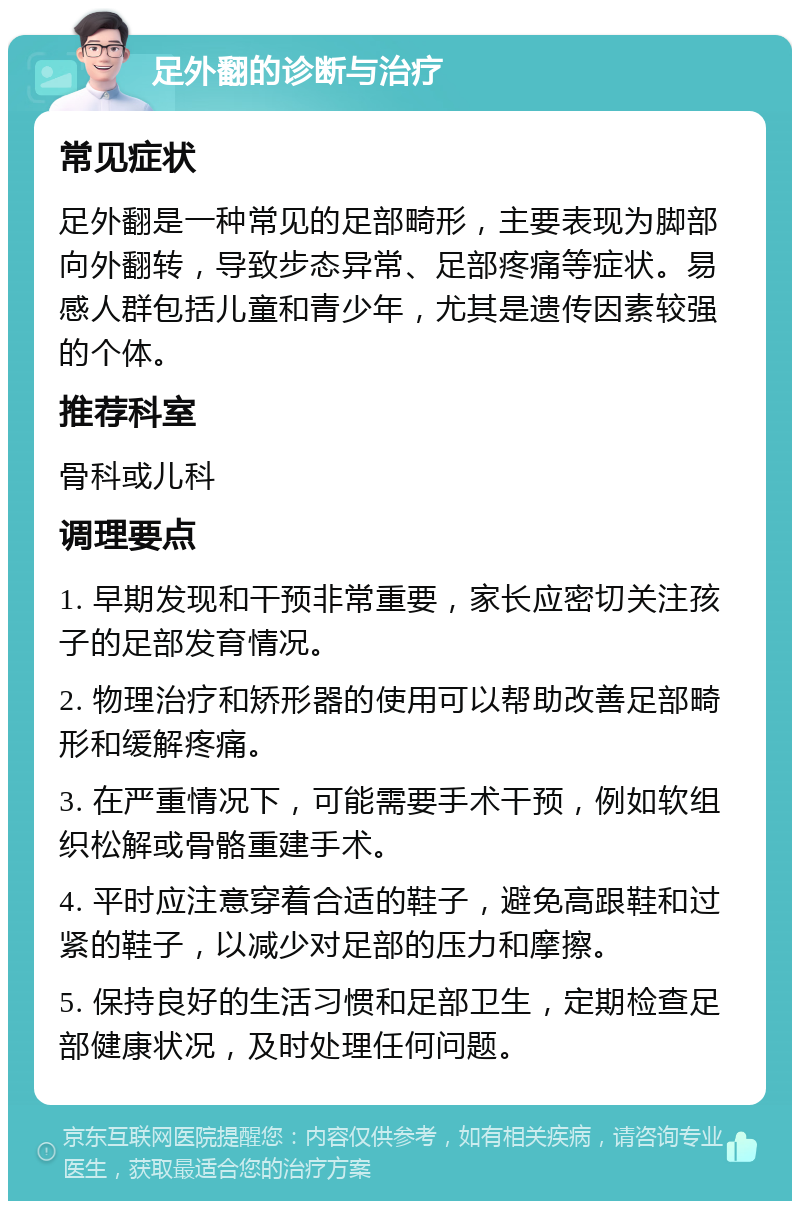 足外翻的诊断与治疗 常见症状 足外翻是一种常见的足部畸形，主要表现为脚部向外翻转，导致步态异常、足部疼痛等症状。易感人群包括儿童和青少年，尤其是遗传因素较强的个体。 推荐科室 骨科或儿科 调理要点 1. 早期发现和干预非常重要，家长应密切关注孩子的足部发育情况。 2. 物理治疗和矫形器的使用可以帮助改善足部畸形和缓解疼痛。 3. 在严重情况下，可能需要手术干预，例如软组织松解或骨骼重建手术。 4. 平时应注意穿着合适的鞋子，避免高跟鞋和过紧的鞋子，以减少对足部的压力和摩擦。 5. 保持良好的生活习惯和足部卫生，定期检查足部健康状况，及时处理任何问题。