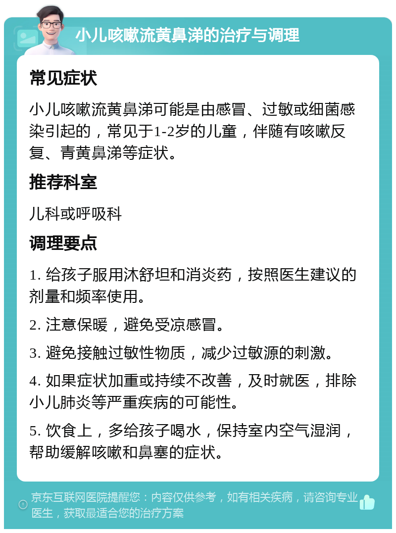 小儿咳嗽流黄鼻涕的治疗与调理 常见症状 小儿咳嗽流黄鼻涕可能是由感冒、过敏或细菌感染引起的，常见于1-2岁的儿童，伴随有咳嗽反复、青黄鼻涕等症状。 推荐科室 儿科或呼吸科 调理要点 1. 给孩子服用沐舒坦和消炎药，按照医生建议的剂量和频率使用。 2. 注意保暖，避免受凉感冒。 3. 避免接触过敏性物质，减少过敏源的刺激。 4. 如果症状加重或持续不改善，及时就医，排除小儿肺炎等严重疾病的可能性。 5. 饮食上，多给孩子喝水，保持室内空气湿润，帮助缓解咳嗽和鼻塞的症状。