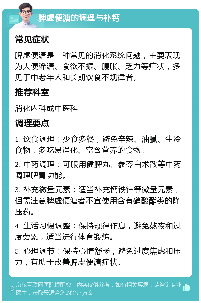 脾虚便溏的调理与补钙 常见症状 脾虚便溏是一种常见的消化系统问题，主要表现为大便稀溏、食欲不振、腹胀、乏力等症状，多见于中老年人和长期饮食不规律者。 推荐科室 消化内科或中医科 调理要点 1. 饮食调理：少食多餐，避免辛辣、油腻、生冷食物，多吃易消化、富含营养的食物。 2. 中药调理：可服用健脾丸、参苓白术散等中药调理脾胃功能。 3. 补充微量元素：适当补充钙铁锌等微量元素，但需注意脾虚便溏者不宜使用含有硝酸酯类的降压药。 4. 生活习惯调整：保持规律作息，避免熬夜和过度劳累，适当进行体育锻炼。 5. 心理调节：保持心情舒畅，避免过度焦虑和压力，有助于改善脾虚便溏症状。