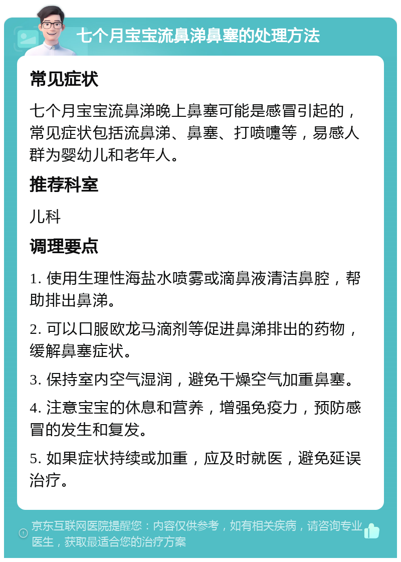 七个月宝宝流鼻涕鼻塞的处理方法 常见症状 七个月宝宝流鼻涕晚上鼻塞可能是感冒引起的，常见症状包括流鼻涕、鼻塞、打喷嚏等，易感人群为婴幼儿和老年人。 推荐科室 儿科 调理要点 1. 使用生理性海盐水喷雾或滴鼻液清洁鼻腔，帮助排出鼻涕。 2. 可以口服欧龙马滴剂等促进鼻涕排出的药物，缓解鼻塞症状。 3. 保持室内空气湿润，避免干燥空气加重鼻塞。 4. 注意宝宝的休息和营养，增强免疫力，预防感冒的发生和复发。 5. 如果症状持续或加重，应及时就医，避免延误治疗。