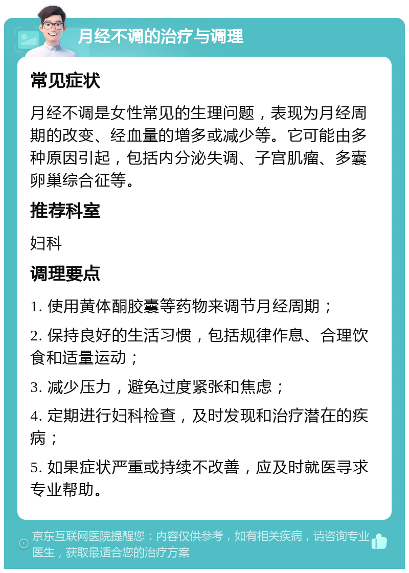 月经不调的治疗与调理 常见症状 月经不调是女性常见的生理问题，表现为月经周期的改变、经血量的增多或减少等。它可能由多种原因引起，包括内分泌失调、子宫肌瘤、多囊卵巢综合征等。 推荐科室 妇科 调理要点 1. 使用黄体酮胶囊等药物来调节月经周期； 2. 保持良好的生活习惯，包括规律作息、合理饮食和适量运动； 3. 减少压力，避免过度紧张和焦虑； 4. 定期进行妇科检查，及时发现和治疗潜在的疾病； 5. 如果症状严重或持续不改善，应及时就医寻求专业帮助。