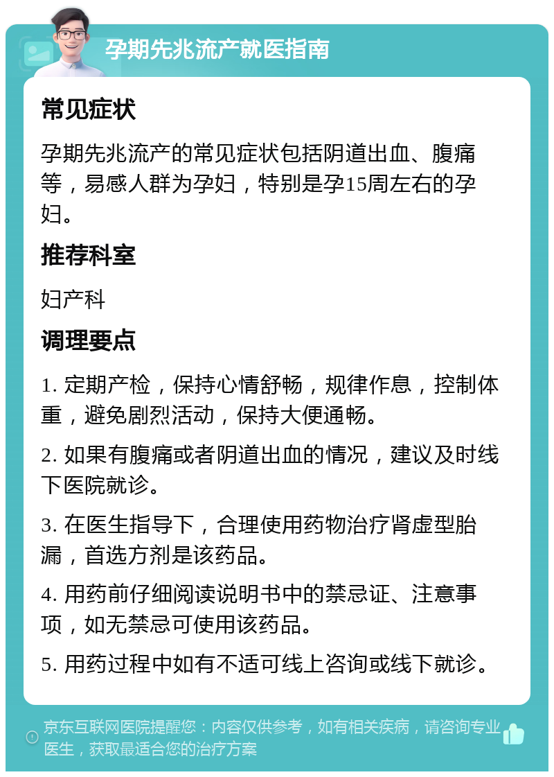 孕期先兆流产就医指南 常见症状 孕期先兆流产的常见症状包括阴道出血、腹痛等，易感人群为孕妇，特别是孕15周左右的孕妇。 推荐科室 妇产科 调理要点 1. 定期产检，保持心情舒畅，规律作息，控制体重，避免剧烈活动，保持大便通畅。 2. 如果有腹痛或者阴道出血的情况，建议及时线下医院就诊。 3. 在医生指导下，合理使用药物治疗肾虚型胎漏，首选方剂是该药品。 4. 用药前仔细阅读说明书中的禁忌证、注意事项，如无禁忌可使用该药品。 5. 用药过程中如有不适可线上咨询或线下就诊。