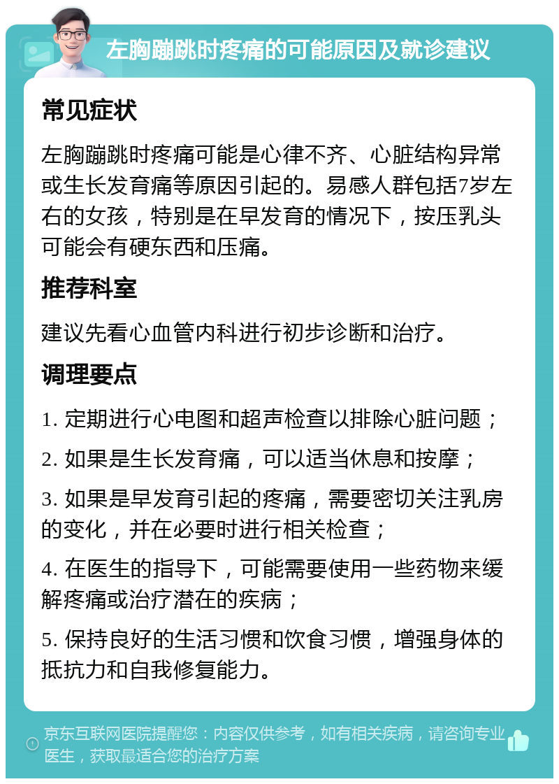 左胸蹦跳时疼痛的可能原因及就诊建议 常见症状 左胸蹦跳时疼痛可能是心律不齐、心脏结构异常或生长发育痛等原因引起的。易感人群包括7岁左右的女孩，特别是在早发育的情况下，按压乳头可能会有硬东西和压痛。 推荐科室 建议先看心血管内科进行初步诊断和治疗。 调理要点 1. 定期进行心电图和超声检查以排除心脏问题； 2. 如果是生长发育痛，可以适当休息和按摩； 3. 如果是早发育引起的疼痛，需要密切关注乳房的变化，并在必要时进行相关检查； 4. 在医生的指导下，可能需要使用一些药物来缓解疼痛或治疗潜在的疾病； 5. 保持良好的生活习惯和饮食习惯，增强身体的抵抗力和自我修复能力。