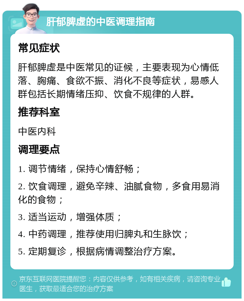 肝郁脾虚的中医调理指南 常见症状 肝郁脾虚是中医常见的证候，主要表现为心情低落、胸痛、食欲不振、消化不良等症状，易感人群包括长期情绪压抑、饮食不规律的人群。 推荐科室 中医内科 调理要点 1. 调节情绪，保持心情舒畅； 2. 饮食调理，避免辛辣、油腻食物，多食用易消化的食物； 3. 适当运动，增强体质； 4. 中药调理，推荐使用归脾丸和生脉饮； 5. 定期复诊，根据病情调整治疗方案。