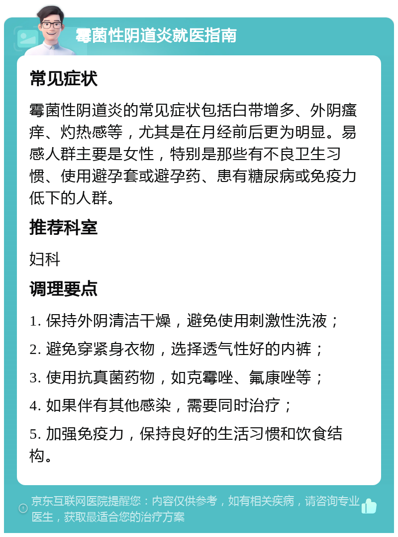 霉菌性阴道炎就医指南 常见症状 霉菌性阴道炎的常见症状包括白带增多、外阴瘙痒、灼热感等，尤其是在月经前后更为明显。易感人群主要是女性，特别是那些有不良卫生习惯、使用避孕套或避孕药、患有糖尿病或免疫力低下的人群。 推荐科室 妇科 调理要点 1. 保持外阴清洁干燥，避免使用刺激性洗液； 2. 避免穿紧身衣物，选择透气性好的内裤； 3. 使用抗真菌药物，如克霉唑、氟康唑等； 4. 如果伴有其他感染，需要同时治疗； 5. 加强免疫力，保持良好的生活习惯和饮食结构。