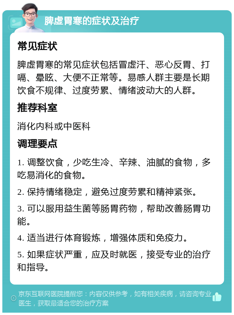 脾虚胃寒的症状及治疗 常见症状 脾虚胃寒的常见症状包括冒虚汗、恶心反胃、打嗝、晕眩、大便不正常等。易感人群主要是长期饮食不规律、过度劳累、情绪波动大的人群。 推荐科室 消化内科或中医科 调理要点 1. 调整饮食，少吃生冷、辛辣、油腻的食物，多吃易消化的食物。 2. 保持情绪稳定，避免过度劳累和精神紧张。 3. 可以服用益生菌等肠胃药物，帮助改善肠胃功能。 4. 适当进行体育锻炼，增强体质和免疫力。 5. 如果症状严重，应及时就医，接受专业的治疗和指导。