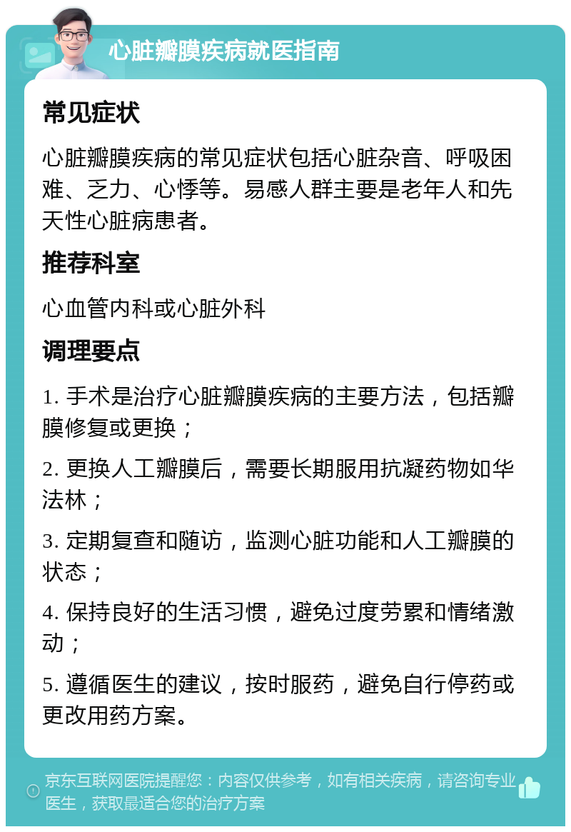 心脏瓣膜疾病就医指南 常见症状 心脏瓣膜疾病的常见症状包括心脏杂音、呼吸困难、乏力、心悸等。易感人群主要是老年人和先天性心脏病患者。 推荐科室 心血管内科或心脏外科 调理要点 1. 手术是治疗心脏瓣膜疾病的主要方法，包括瓣膜修复或更换； 2. 更换人工瓣膜后，需要长期服用抗凝药物如华法林； 3. 定期复查和随访，监测心脏功能和人工瓣膜的状态； 4. 保持良好的生活习惯，避免过度劳累和情绪激动； 5. 遵循医生的建议，按时服药，避免自行停药或更改用药方案。