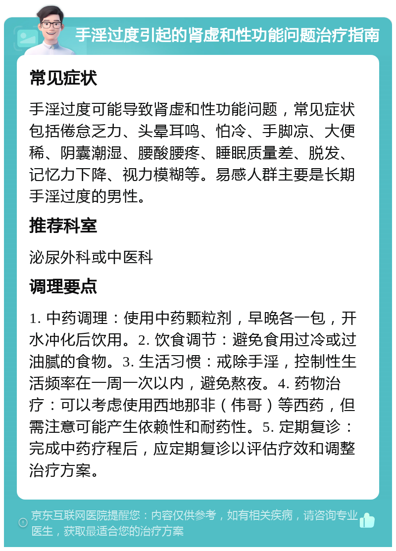 手淫过度引起的肾虚和性功能问题治疗指南 常见症状 手淫过度可能导致肾虚和性功能问题，常见症状包括倦怠乏力、头晕耳鸣、怕冷、手脚凉、大便稀、阴囊潮湿、腰酸腰疼、睡眠质量差、脱发、记忆力下降、视力模糊等。易感人群主要是长期手淫过度的男性。 推荐科室 泌尿外科或中医科 调理要点 1. 中药调理：使用中药颗粒剂，早晚各一包，开水冲化后饮用。2. 饮食调节：避免食用过冷或过油腻的食物。3. 生活习惯：戒除手淫，控制性生活频率在一周一次以内，避免熬夜。4. 药物治疗：可以考虑使用西地那非（伟哥）等西药，但需注意可能产生依赖性和耐药性。5. 定期复诊：完成中药疗程后，应定期复诊以评估疗效和调整治疗方案。