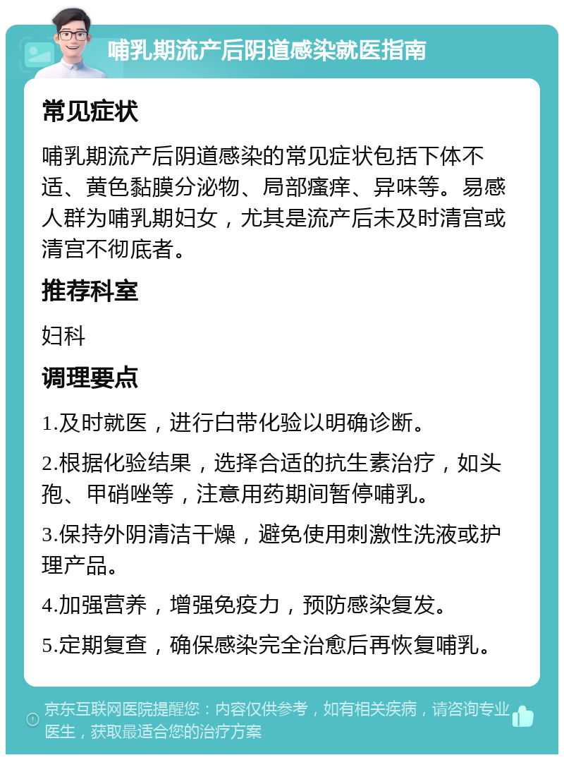 哺乳期流产后阴道感染就医指南 常见症状 哺乳期流产后阴道感染的常见症状包括下体不适、黄色黏膜分泌物、局部瘙痒、异味等。易感人群为哺乳期妇女，尤其是流产后未及时清宫或清宫不彻底者。 推荐科室 妇科 调理要点 1.及时就医，进行白带化验以明确诊断。 2.根据化验结果，选择合适的抗生素治疗，如头孢、甲硝唑等，注意用药期间暂停哺乳。 3.保持外阴清洁干燥，避免使用刺激性洗液或护理产品。 4.加强营养，增强免疫力，预防感染复发。 5.定期复查，确保感染完全治愈后再恢复哺乳。