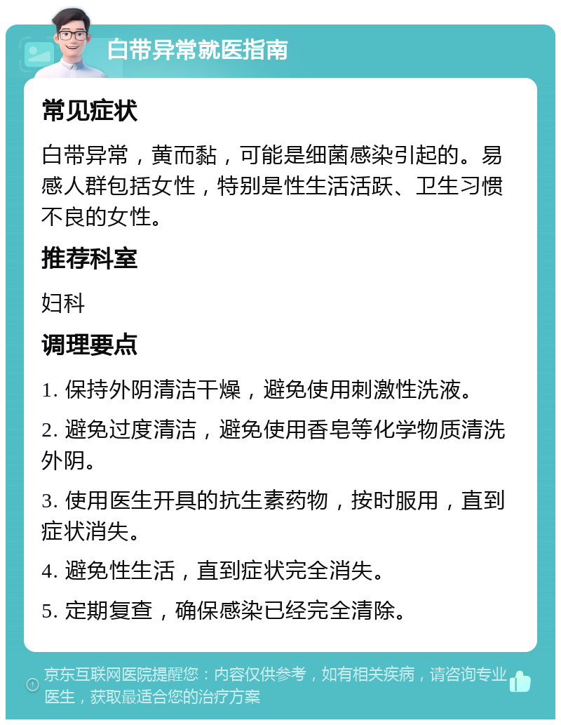 白带异常就医指南 常见症状 白带异常，黄而黏，可能是细菌感染引起的。易感人群包括女性，特别是性生活活跃、卫生习惯不良的女性。 推荐科室 妇科 调理要点 1. 保持外阴清洁干燥，避免使用刺激性洗液。 2. 避免过度清洁，避免使用香皂等化学物质清洗外阴。 3. 使用医生开具的抗生素药物，按时服用，直到症状消失。 4. 避免性生活，直到症状完全消失。 5. 定期复查，确保感染已经完全清除。