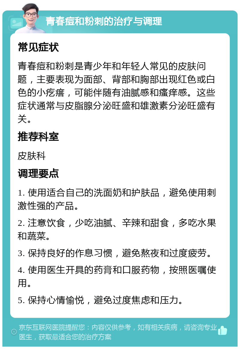 青春痘和粉刺的治疗与调理 常见症状 青春痘和粉刺是青少年和年轻人常见的皮肤问题，主要表现为面部、背部和胸部出现红色或白色的小疙瘩，可能伴随有油腻感和瘙痒感。这些症状通常与皮脂腺分泌旺盛和雄激素分泌旺盛有关。 推荐科室 皮肤科 调理要点 1. 使用适合自己的洗面奶和护肤品，避免使用刺激性强的产品。 2. 注意饮食，少吃油腻、辛辣和甜食，多吃水果和蔬菜。 3. 保持良好的作息习惯，避免熬夜和过度疲劳。 4. 使用医生开具的药膏和口服药物，按照医嘱使用。 5. 保持心情愉悦，避免过度焦虑和压力。