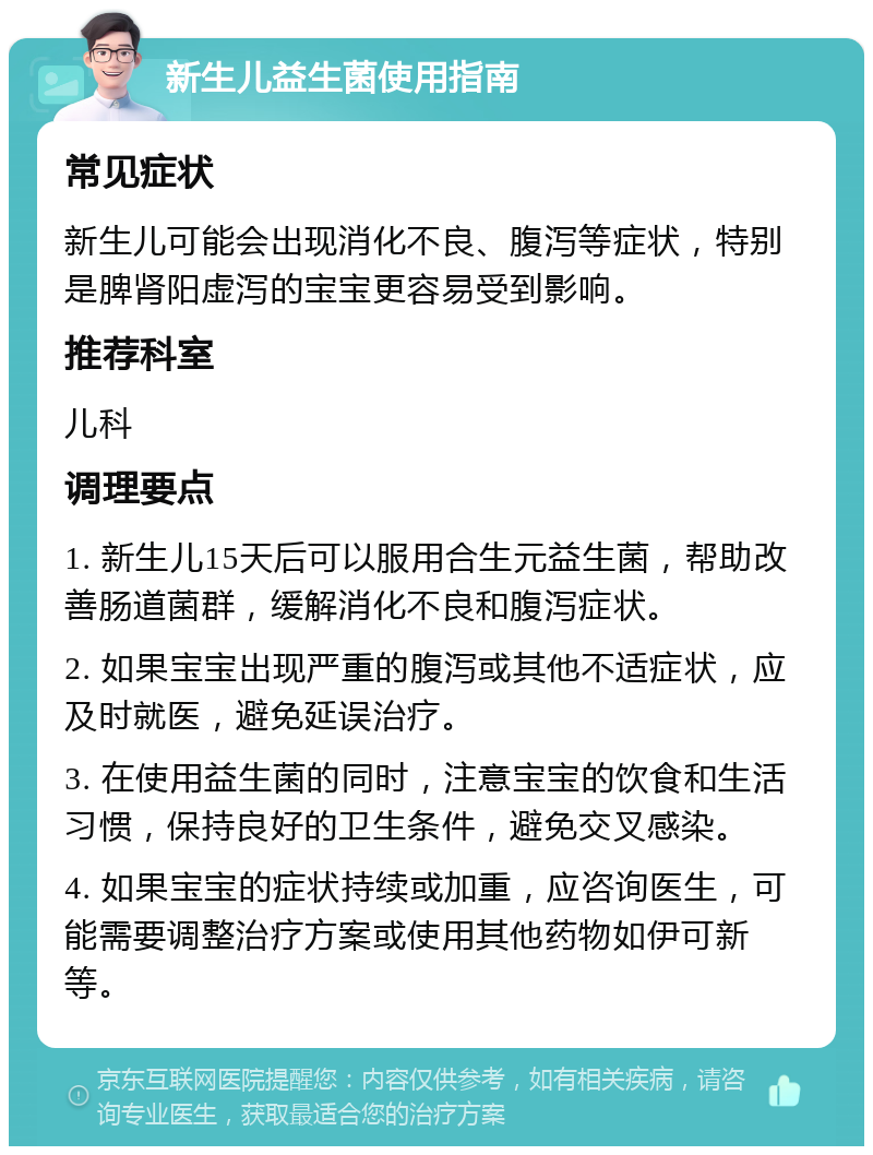 新生儿益生菌使用指南 常见症状 新生儿可能会出现消化不良、腹泻等症状，特别是脾肾阳虚泻的宝宝更容易受到影响。 推荐科室 儿科 调理要点 1. 新生儿15天后可以服用合生元益生菌，帮助改善肠道菌群，缓解消化不良和腹泻症状。 2. 如果宝宝出现严重的腹泻或其他不适症状，应及时就医，避免延误治疗。 3. 在使用益生菌的同时，注意宝宝的饮食和生活习惯，保持良好的卫生条件，避免交叉感染。 4. 如果宝宝的症状持续或加重，应咨询医生，可能需要调整治疗方案或使用其他药物如伊可新等。