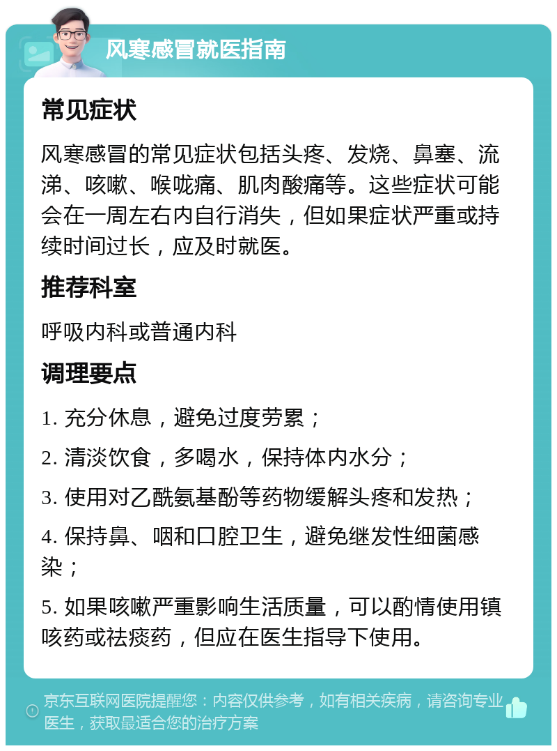 风寒感冒就医指南 常见症状 风寒感冒的常见症状包括头疼、发烧、鼻塞、流涕、咳嗽、喉咙痛、肌肉酸痛等。这些症状可能会在一周左右内自行消失，但如果症状严重或持续时间过长，应及时就医。 推荐科室 呼吸内科或普通内科 调理要点 1. 充分休息，避免过度劳累； 2. 清淡饮食，多喝水，保持体内水分； 3. 使用对乙酰氨基酚等药物缓解头疼和发热； 4. 保持鼻、咽和口腔卫生，避免继发性细菌感染； 5. 如果咳嗽严重影响生活质量，可以酌情使用镇咳药或祛痰药，但应在医生指导下使用。