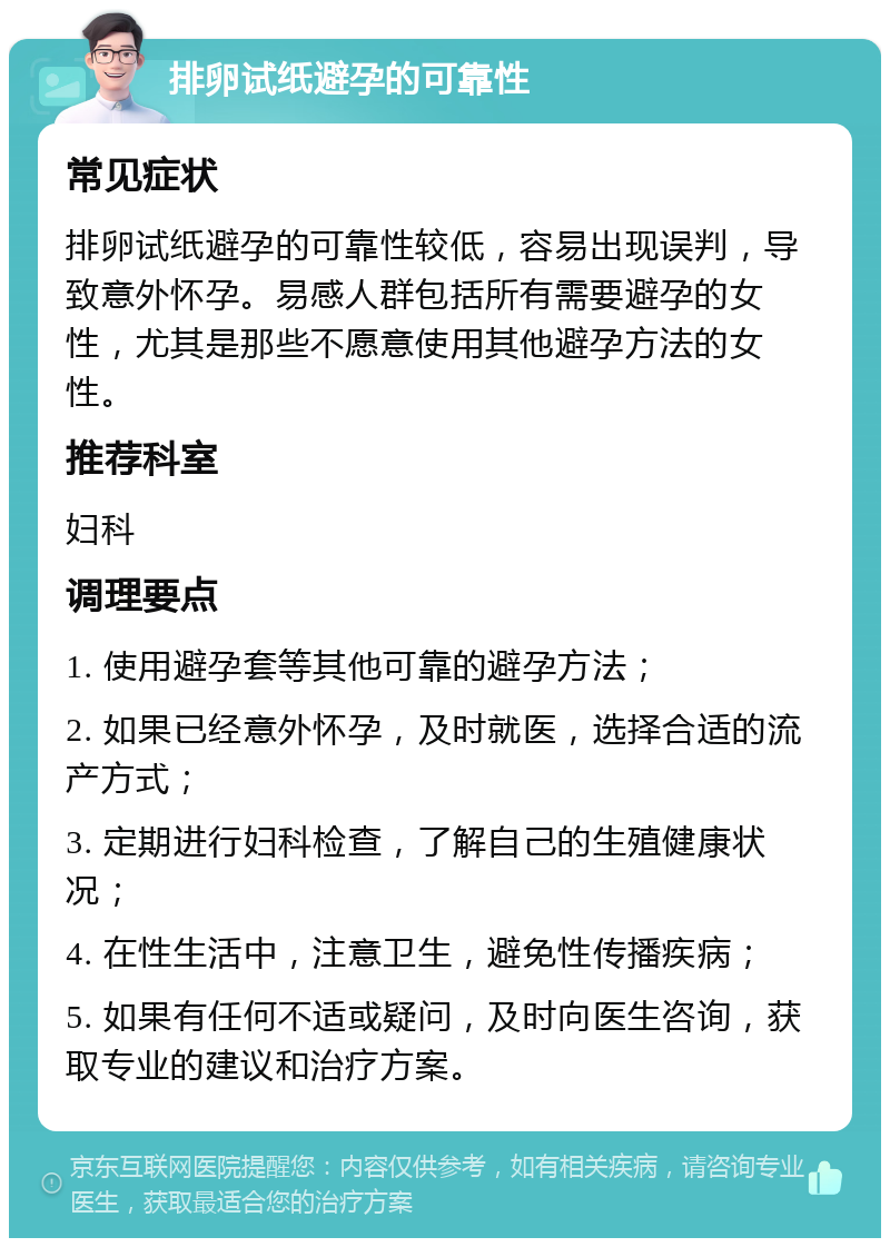 排卵试纸避孕的可靠性 常见症状 排卵试纸避孕的可靠性较低，容易出现误判，导致意外怀孕。易感人群包括所有需要避孕的女性，尤其是那些不愿意使用其他避孕方法的女性。 推荐科室 妇科 调理要点 1. 使用避孕套等其他可靠的避孕方法； 2. 如果已经意外怀孕，及时就医，选择合适的流产方式； 3. 定期进行妇科检查，了解自己的生殖健康状况； 4. 在性生活中，注意卫生，避免性传播疾病； 5. 如果有任何不适或疑问，及时向医生咨询，获取专业的建议和治疗方案。