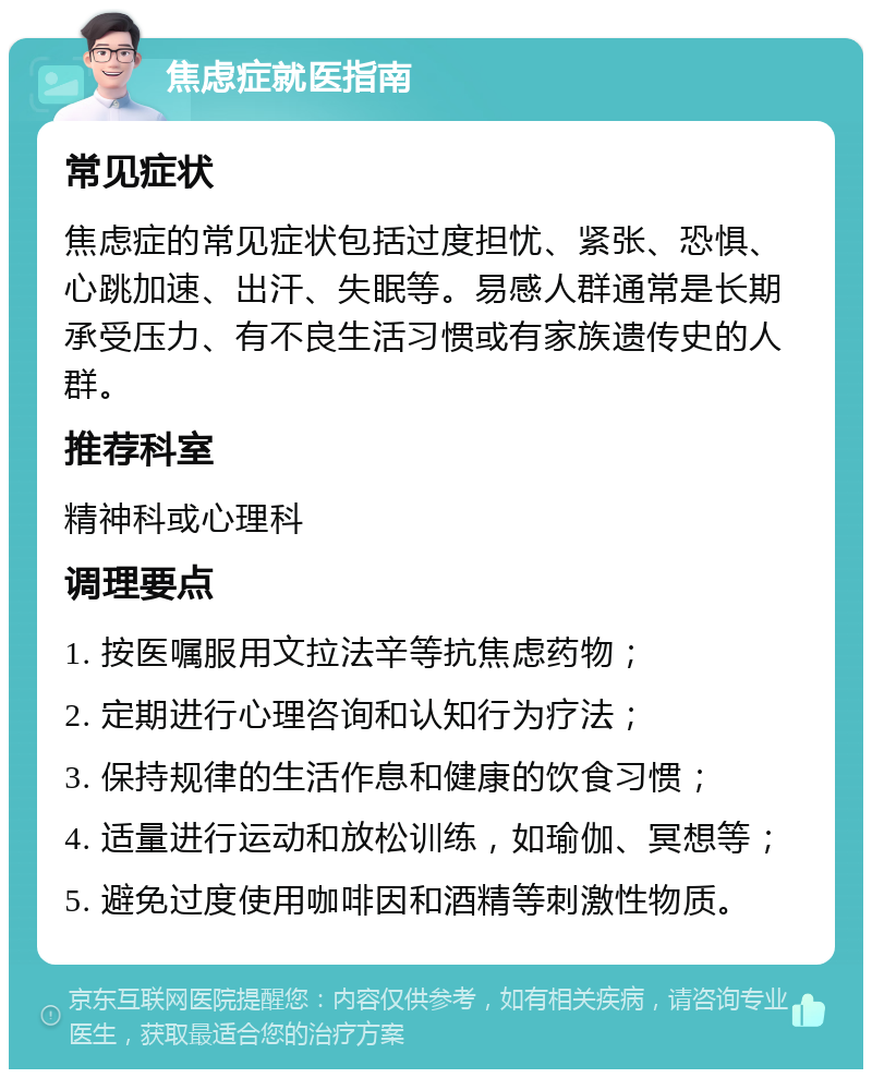 焦虑症就医指南 常见症状 焦虑症的常见症状包括过度担忧、紧张、恐惧、心跳加速、出汗、失眠等。易感人群通常是长期承受压力、有不良生活习惯或有家族遗传史的人群。 推荐科室 精神科或心理科 调理要点 1. 按医嘱服用文拉法辛等抗焦虑药物； 2. 定期进行心理咨询和认知行为疗法； 3. 保持规律的生活作息和健康的饮食习惯； 4. 适量进行运动和放松训练，如瑜伽、冥想等； 5. 避免过度使用咖啡因和酒精等刺激性物质。